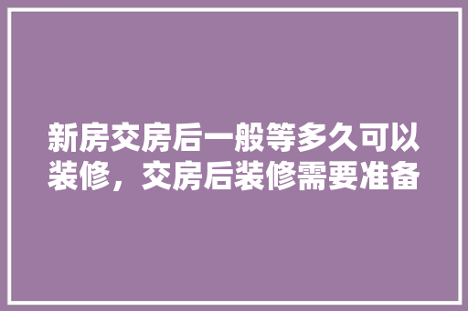 新房交房后一般等多久可以装修，交房后装修需要准备什么东西。 新房交房后一般等多久可以装修，交房后装修需要准备什么东西。 家居设计