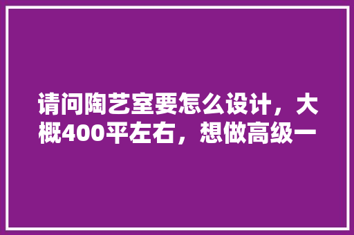请问陶艺室要怎么设计，大概400平左右，想做高级一点，大概要怎样布局还有需要注意什么，装修工作室准备什么东西好。 请问陶艺室要怎么设计，大概400平左右，想做高级一点，大概要怎样布局还有需要注意什么，装修工作室准备什么东西好。 家居装饰