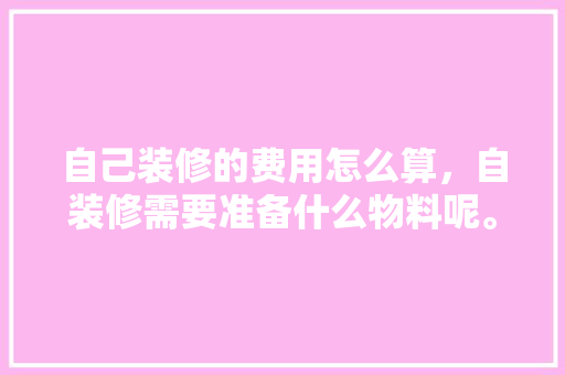 自己装修的费用怎么算，自装修需要准备什么物料呢。 自己装修的费用怎么算，自装修需要准备什么物料呢。 装修知识