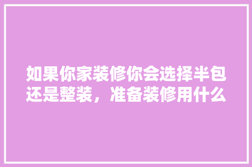 如果你家装修你会选择半包还是整装，准备装修用什么方法好呢视频。 如果你家装修你会选择半包还是整装，准备装修用什么方法好呢视频。 装修知识