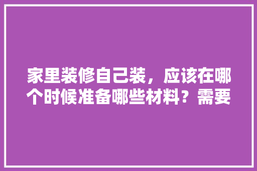 家里装修自己装，应该在哪个时候准备哪些材料？需要几个月时间，老房子装修前应准备什么东西。 家里装修自己装，应该在哪个时候准备哪些材料？需要几个月时间，老房子装修前应准备什么东西。 装修知识