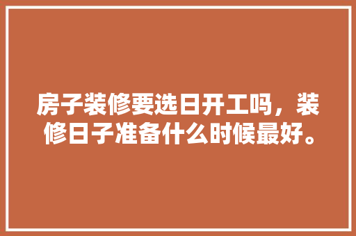 房子装修要选日开工吗，装修日子准备什么时候最好。 房子装修要选日开工吗，装修日子准备什么时候最好。 装修知识