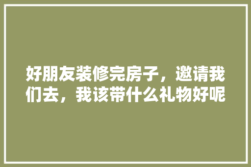 好朋友装修完房子，邀请我们去，我该带什么礼物好呢，给装修工人准备什么东西好。 好朋友装修完房子，邀请我们去，我该带什么礼物好呢，给装修工人准备什么东西好。 家居设计