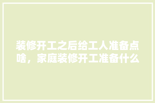 装修开工之后给工人准备点啥，家庭装修开工准备什么东西。 装修开工之后给工人准备点啥，家庭装修开工准备什么东西。 二手房