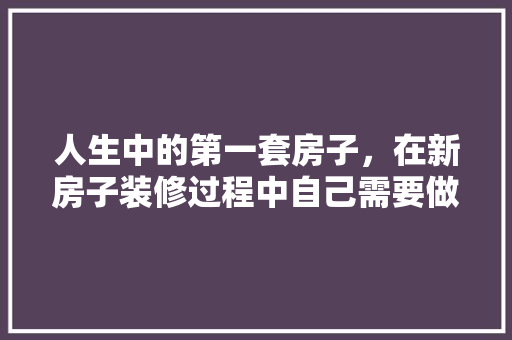 人生中的第一套房子，在新房子装修过程中自己需要做什么，开始装修需要做什么准备工作。 人生中的第一套房子，在新房子装修过程中自己需要做什么，开始装修需要做什么准备工作。 装修知识