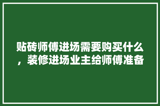 贴砖师傅进场需要购买什么，装修进场业主给师傅准备什么东西。 贴砖师傅进场需要购买什么，装修进场业主给师傅准备什么东西。 二手房