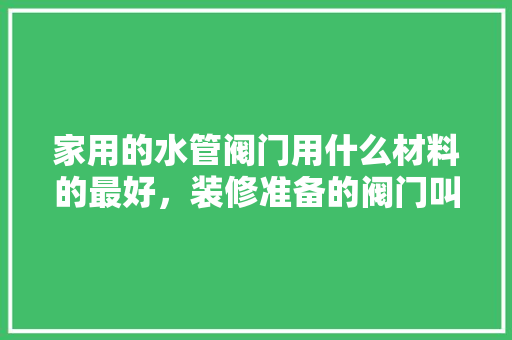 家用的水管阀门用什么材料的最好，装修准备的阀门叫什么名字。 家用的水管阀门用什么材料的最好，装修准备的阀门叫什么名字。 买房须知