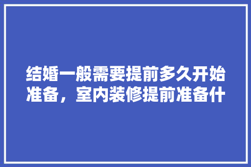 结婚一般需要提前多久开始准备，室内装修提前准备什么好呢。 结婚一般需要提前多久开始准备，室内装修提前准备什么好呢。 家居设计