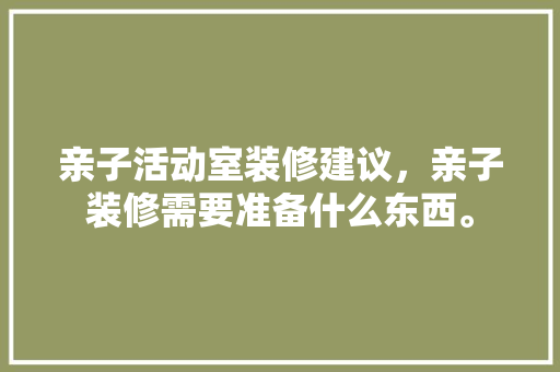 亲子活动室装修建议，亲子装修需要准备什么东西。 亲子活动室装修建议，亲子装修需要准备什么东西。 买房须知