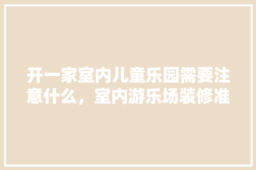 开一家室内儿童乐园需要注意什么，室内游乐场装修准备什么材料。 开一家室内儿童乐园需要注意什么，室内游乐场装修准备什么材料。 家居设计