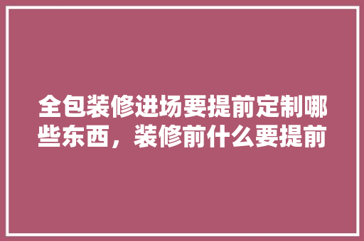 全包装修进场要提前定制哪些东西，装修前什么要提前准备好。 全包装修进场要提前定制哪些东西，装修前什么要提前准备好。 家居设计