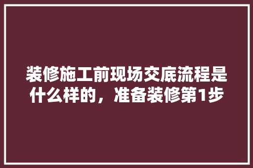 装修施工前现场交底流程是什么样的，准备装修第1步做什么工作。 装修施工前现场交底流程是什么样的，准备装修第1步做什么工作。 二手房