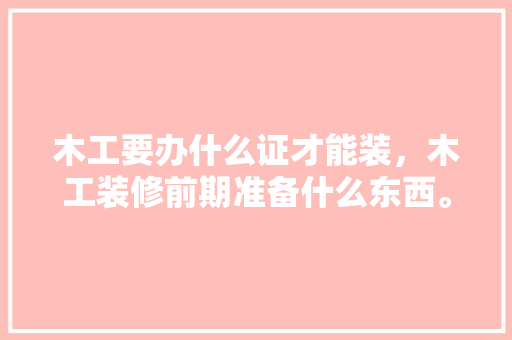 木工要办什么证才能装，木工装修前期准备什么东西。 木工要办什么证才能装，木工装修前期准备什么东西。 家居装饰
