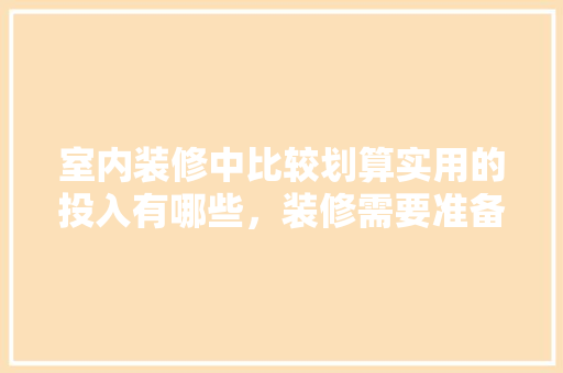 室内装修中比较划算实用的投入有哪些，装修需要准备点什么吗知乎。 室内装修中比较划算实用的投入有哪些，装修需要准备点什么吗知乎。 装修知识