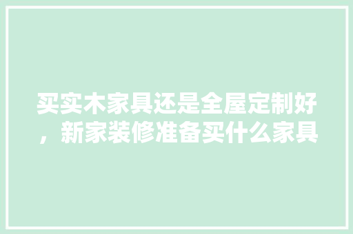 买实木家具还是全屋定制好，新家装修准备买什么家具好。 买实木家具还是全屋定制好，新家装修准备买什么家具好。 家居设计