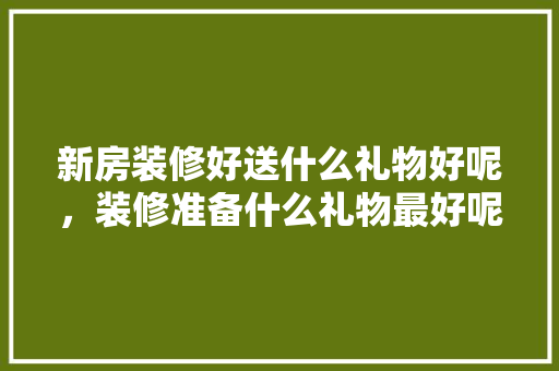 新房装修好送什么礼物好呢，装修准备什么礼物最好呢女生。 新房装修好送什么礼物好呢，装修准备什么礼物最好呢女生。 二手房