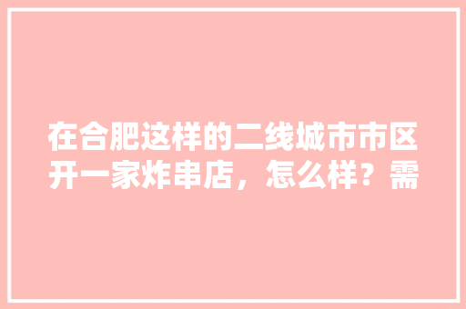 在合肥这样的二线城市市区开一家炸串店，怎么样？需要多少成本，炸串店装修准备什么设备好。 在合肥这样的二线城市市区开一家炸串店，怎么样？需要多少成本，炸串店装修准备什么设备好。 买房须知