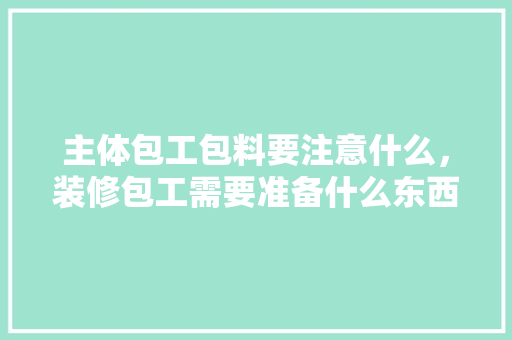 主体包工包料要注意什么，装修包工需要准备什么东西。 主体包工包料要注意什么，装修包工需要准备什么东西。 家居装饰