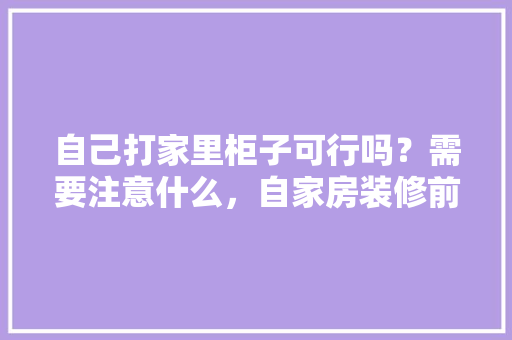 自己打家里柜子可行吗？需要注意什么，自家房装修前期准备什么东西。 自己打家里柜子可行吗？需要注意什么，自家房装修前期准备什么东西。 买房须知