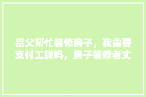 岳父帮忙装修房子，我需要支付工钱吗，房子装修老丈人准备什么东西。 岳父帮忙装修房子，我需要支付工钱吗，房子装修老丈人准备什么东西。 装修知识