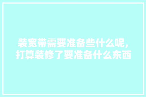 装宽带需要准备些什么呢，打算装修了要准备什么东西。 装宽带需要准备些什么呢，打算装修了要准备什么东西。 买房须知