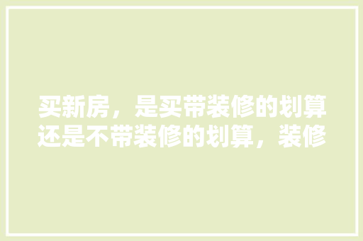 买新房，是买带装修的划算还是不带装修的划算，装修时准备些什么东西好呢。 买新房，是买带装修的划算还是不带装修的划算，装修时准备些什么东西好呢。 家居装饰