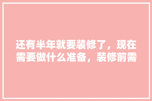 还有半年就要装修了，现在需要做什么准备，装修前需要准备什么庆祝物品。 还有半年就要装修了，现在需要做什么准备，装修前需要准备什么庆祝物品。 二手房