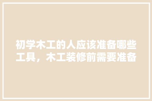 初学木工的人应该准备哪些工具，木工装修前需要准备什么材料。 初学木工的人应该准备哪些工具，木工装修前需要准备什么材料。 装修知识