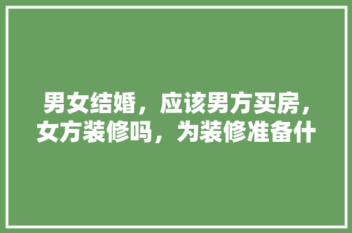 男女结婚，应该男方买房，女方装修吗，为装修准备什么材料好。 男女结婚，应该男方买房，女方装修吗，为装修准备什么材料好。 家居设计