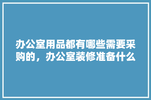 办公室用品都有哪些需要采购的，办公室装修准备什么器材好。 办公室用品都有哪些需要采购的，办公室装修准备什么器材好。 装修知识