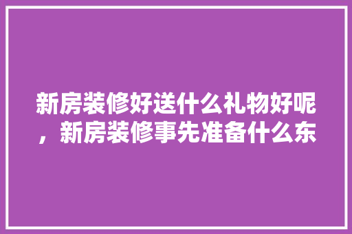 新房装修好送什么礼物好呢，新房装修事先准备什么东西。 新房装修好送什么礼物好呢，新房装修事先准备什么东西。 装修知识