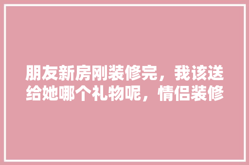 朋友新房刚装修完，我该送给她哪个礼物呢，情侣装修前准备什么礼物好。 朋友新房刚装修完，我该送给她哪个礼物呢，情侣装修前准备什么礼物好。 装修知识