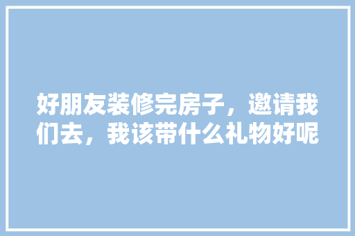 好朋友装修完房子，邀请我们去，我该带什么礼物好呢，装修时准备些什么物品好呢。 好朋友装修完房子，邀请我们去，我该带什么礼物好呢，装修时准备些什么物品好呢。 家居设计