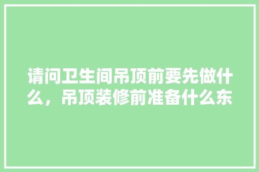 请问卫生间吊顶前要先做什么，吊顶装修前准备什么东西。 请问卫生间吊顶前要先做什么，吊顶装修前准备什么东西。 家居装饰