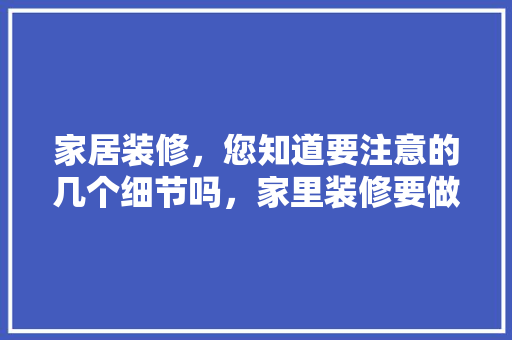 家居装修，您知道要注意的几个细节吗，家里装修要做什么准备好呢。 家居装修，您知道要注意的几个细节吗，家里装修要做什么准备好呢。 家居装饰