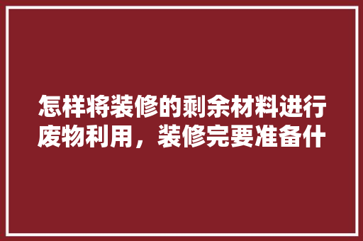 怎样将装修的剩余材料进行废物利用，装修完要准备什么东西呢。 怎样将装修的剩余材料进行废物利用，装修完要准备什么东西呢。 装修知识