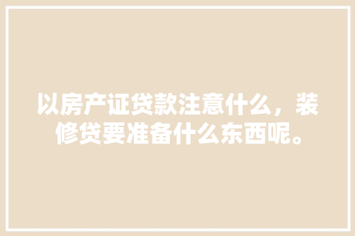 以房产证贷款注意什么，装修贷要准备什么东西呢。 以房产证贷款注意什么，装修贷要准备什么东西呢。 家居装饰