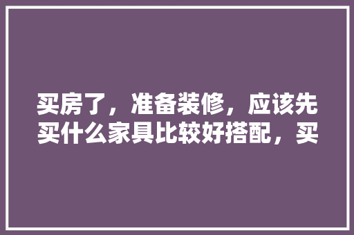 买房了，准备装修，应该先买什么家具比较好搭配，买房装修前布局准备什么东西。 买房了，准备装修，应该先买什么家具比较好搭配，买房装修前布局准备什么东西。 装修知识
