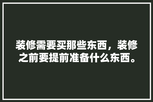 装修需要买那些东西，装修之前要提前准备什么东西。 装修需要买那些东西，装修之前要提前准备什么东西。 二手房