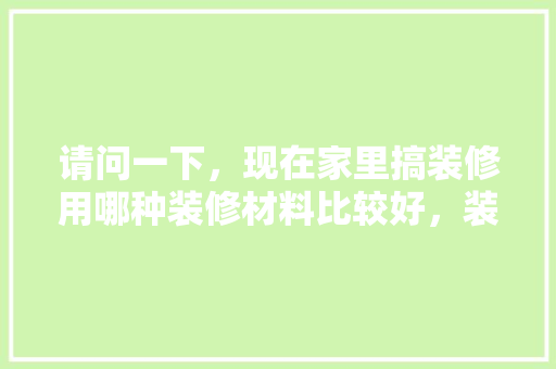 请问一下，现在家里搞装修用哪种装修材料比较好，装修要准备些什么材料呢视频。 请问一下，现在家里搞装修用哪种装修材料比较好，装修要准备些什么材料呢视频。 二手房