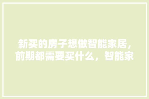 新买的房子想做智能家居，前期都需要买什么，智能家居装修要准备什么材料。 新买的房子想做智能家居，前期都需要买什么，智能家居装修要准备什么材料。 家居装饰