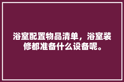 浴室配置物品清单，浴室装修都准备什么设备呢。 浴室配置物品清单，浴室装修都准备什么设备呢。 家居装饰