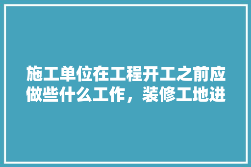 施工单位在工程开工之前应做些什么工作，装修工地进场前准备什么东西。 施工单位在工程开工之前应做些什么工作，装修工地进场前准备什么东西。 买房须知