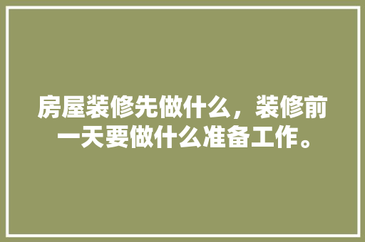 房屋装修先做什么，装修前一天要做什么准备工作。 房屋装修先做什么，装修前一天要做什么准备工作。 家居设计