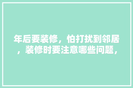 年后要装修，怕打扰到邻居，装修时要注意哪些问题，邻居家装修我们准备什么东西。 年后要装修，怕打扰到邻居，装修时要注意哪些问题，邻居家装修我们准备什么东西。 买房须知
