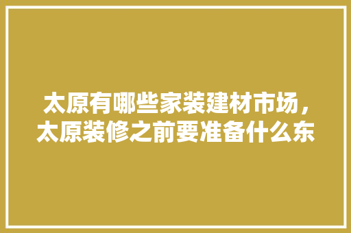 太原有哪些家装建材市场，太原装修之前要准备什么东西。 太原有哪些家装建材市场，太原装修之前要准备什么东西。 二手房