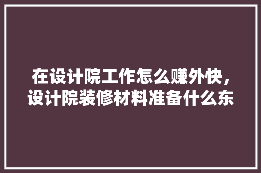 在设计院工作怎么赚外快，设计院装修材料准备什么东西。 在设计院工作怎么赚外快，设计院装修材料准备什么东西。 二手房