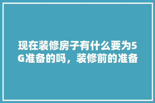 现在装修房子有什么要为5G准备的吗，装修前的准备些什么东西呢。 现在装修房子有什么要为5G准备的吗，装修前的准备些什么东西呢。 二手房