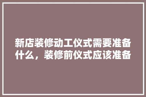 新店装修动工仪式需要准备什么，装修前仪式应该准备什么东西。 新店装修动工仪式需要准备什么，装修前仪式应该准备什么东西。 装修知识
