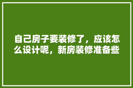 自己房子要装修了，应该怎么设计呢，新房装修准备些什么东西呢。 自己房子要装修了，应该怎么设计呢，新房装修准备些什么东西呢。 家居装饰